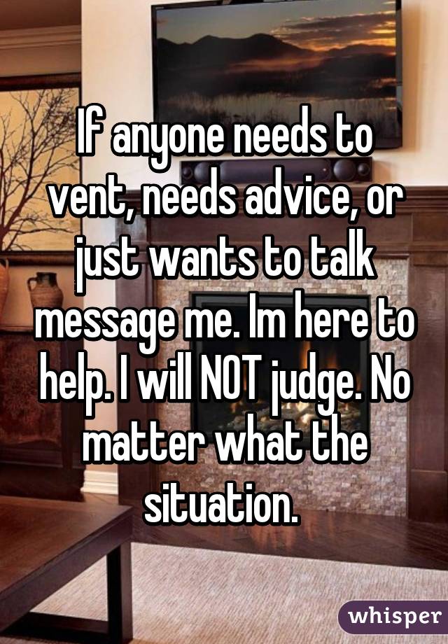 If anyone needs to vent, needs advice, or just wants to talk message me. Im here to help. I will NOT judge. No matter what the situation. 