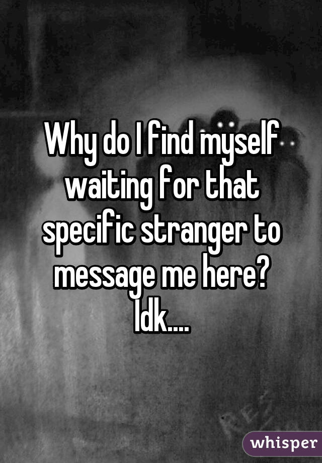 Why do I find myself waiting for that specific stranger to message me here?
Idk....