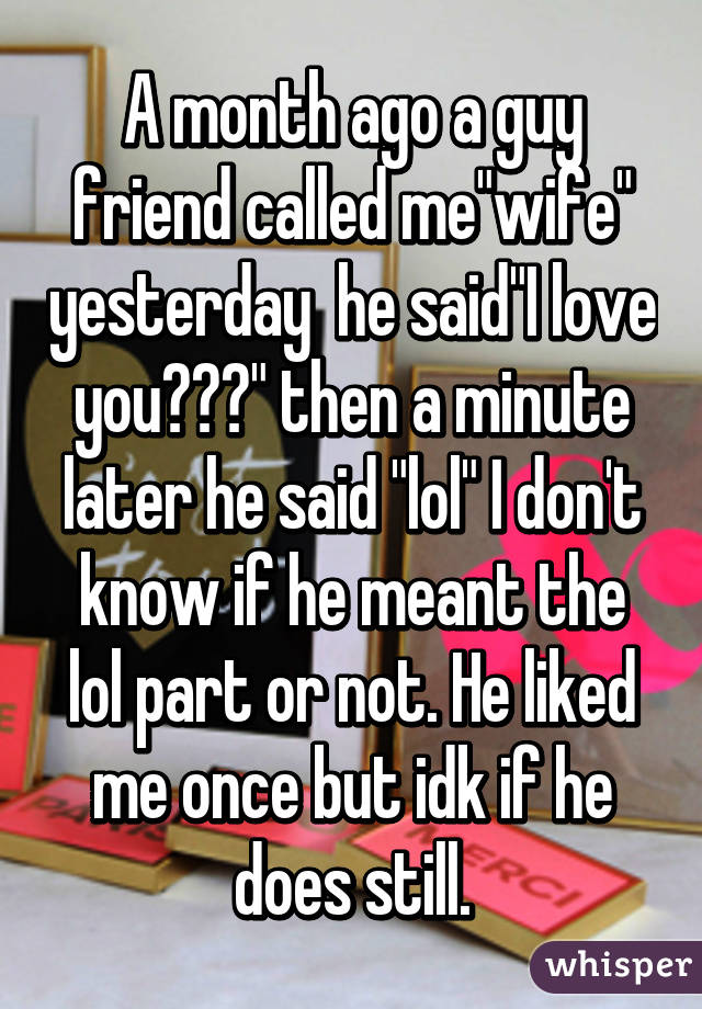 A month ago a guy friend called me"wife" yesterday  he said"I love you😘😍😉" then a minute later he said "lol" I don't know if he meant the lol part or not. He liked me once but idk if he does still.