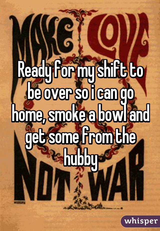 Ready for my shift to be over so i can go home, smoke a bowl and get some from the hubby