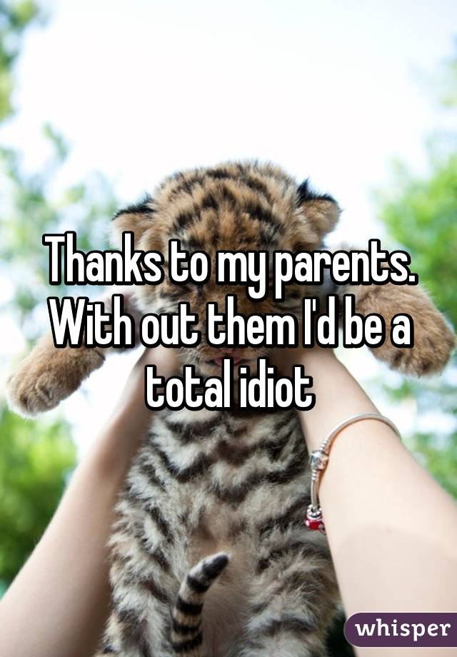 Thanks to my parents. With out them I'd be a total idiot