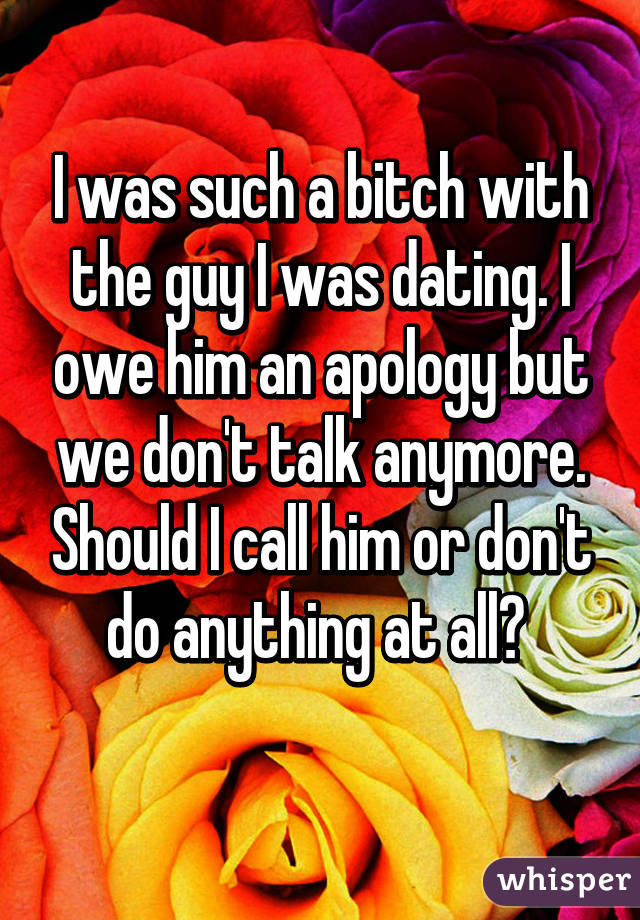 I was such a bitch with the guy I was dating. I owe him an apology but we don't talk anymore. Should I call him or don't do anything at all? 
