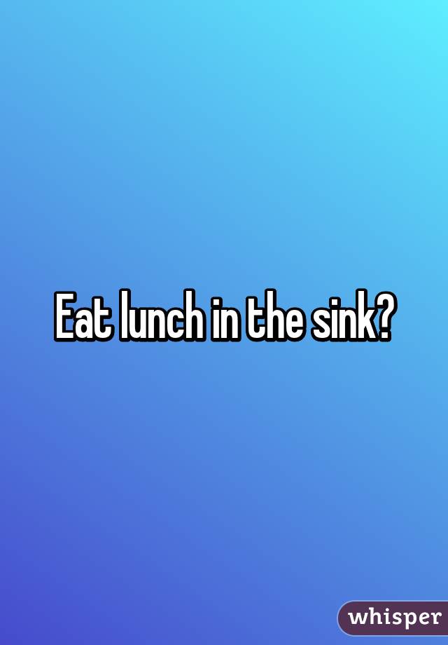 Eat lunch in the sink?