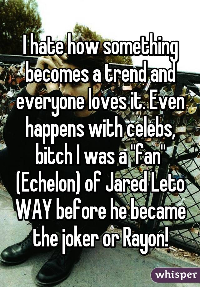 I hate how something becomes a trend and everyone loves it. Even happens with celebs, bitch I was a "fan" (Echelon) of Jared Leto WAY before he became the joker or Rayon!