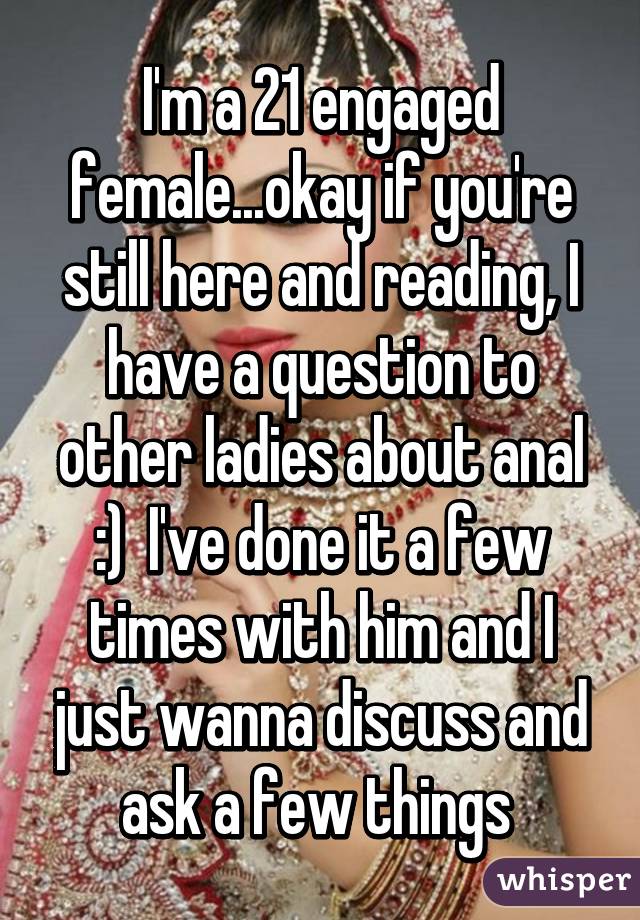 I'm a 21 engaged female...okay if you're still here and reading, I have a question to other ladies about anal :)  I've done it a few times with him and I just wanna discuss and ask a few things 