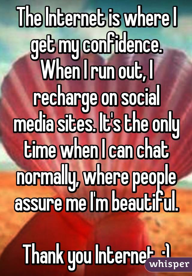 The Internet is where I get my confidence. When I run out, I recharge on social media sites. It's the only time when I can chat normally, where people assure me I'm beautiful.

Thank you Internet. :)