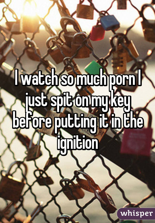 I watch so much porn I just spit on my key before putting it in the ignition