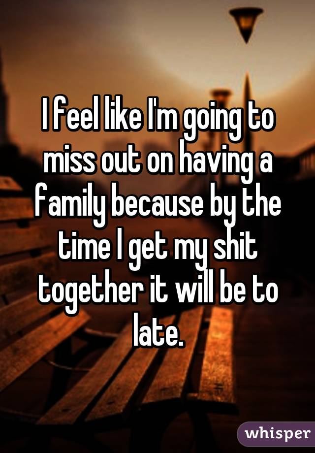 I feel like I'm going to miss out on having a family because by the time I get my shit together it will be to late.