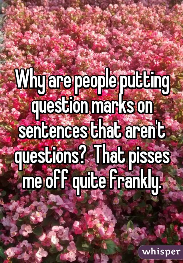 Why are people putting question marks on sentences that aren't questions?  That pisses me off quite frankly.