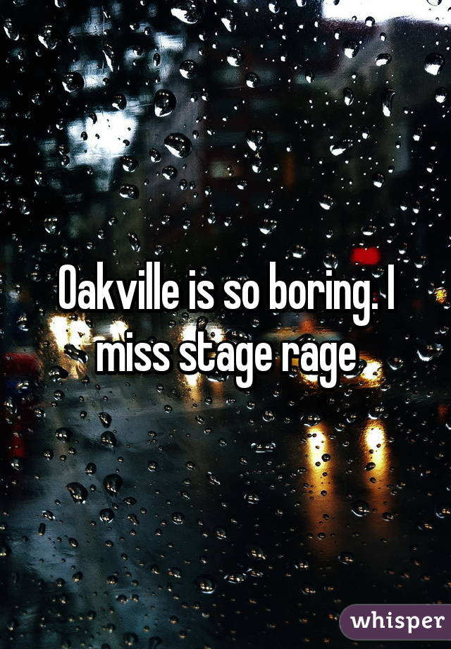 Oakville is so boring. I miss stage rage