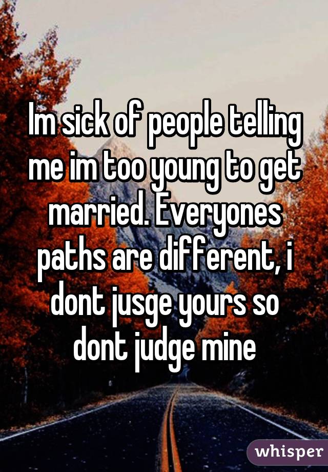 Im sick of people telling me im too young to get married. Everyones paths are different, i dont jusge yours so dont judge mine