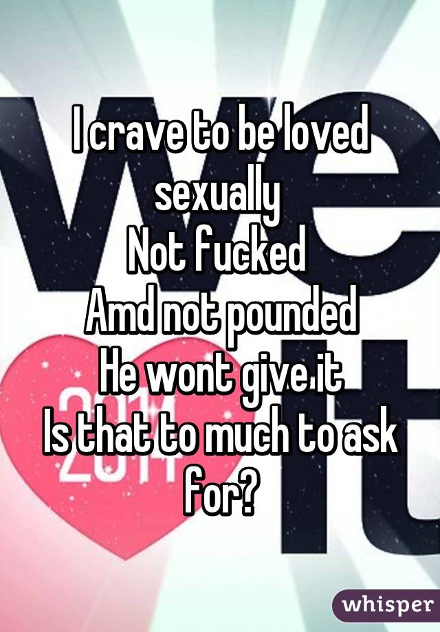 I crave to be loved sexually 
Not fucked 
Amd not pounded
He wont give it
Is that to much to ask for?