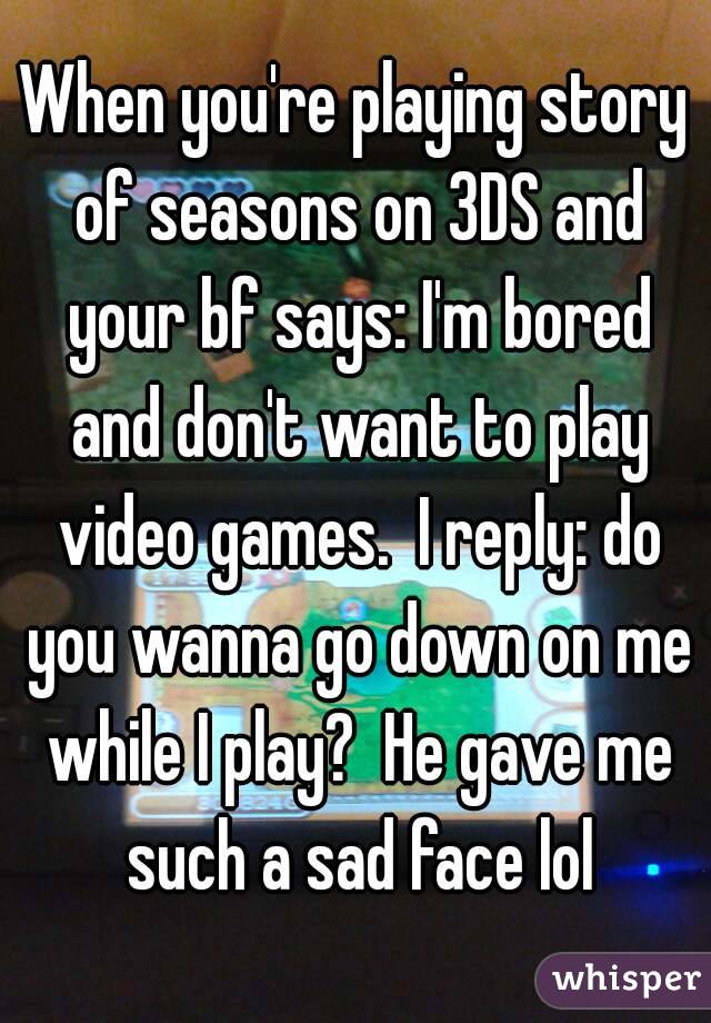 When you're playing story of seasons on 3DS and your bf says: I'm bored and don't want to play video games.  I reply: do you wanna go down on me while I play?  He gave me such a sad face lol