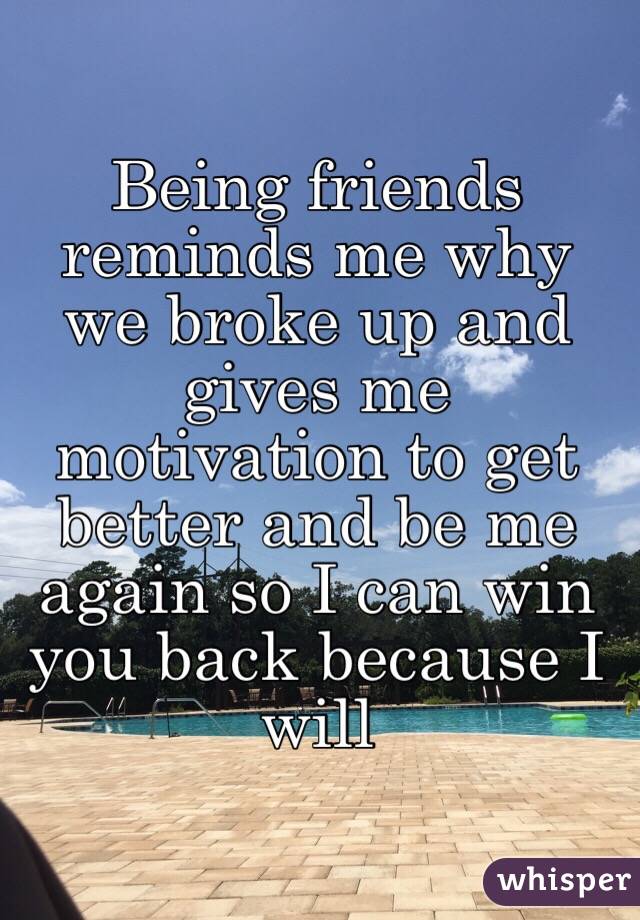 Being friends reminds me why we broke up and gives me motivation to get better and be me again so I can win you back because I will