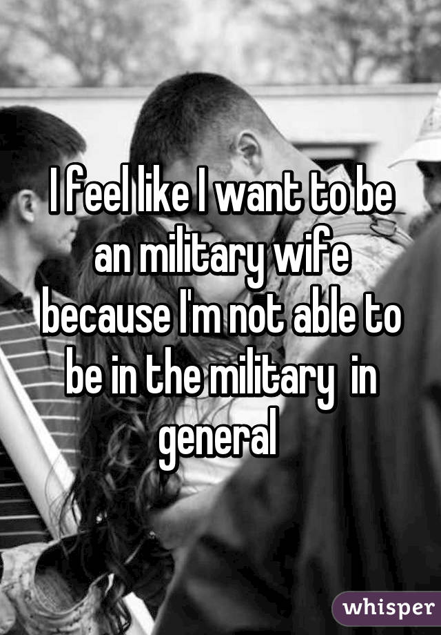 I feel like I want to be an military wife because I'm not able to be in the military  in general 