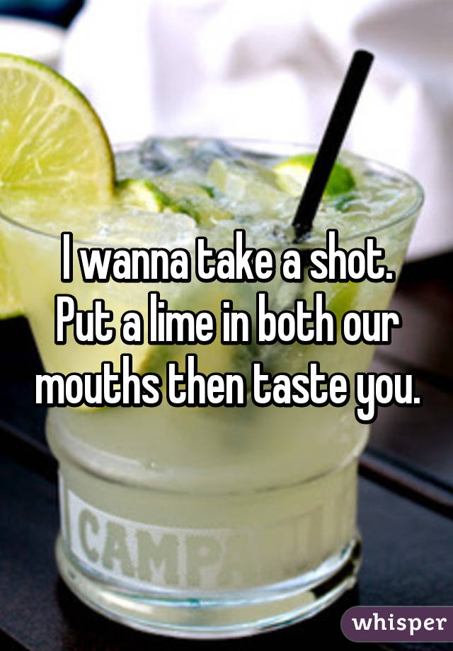 I wanna take a shot. Put a lime in both our mouths then taste you.