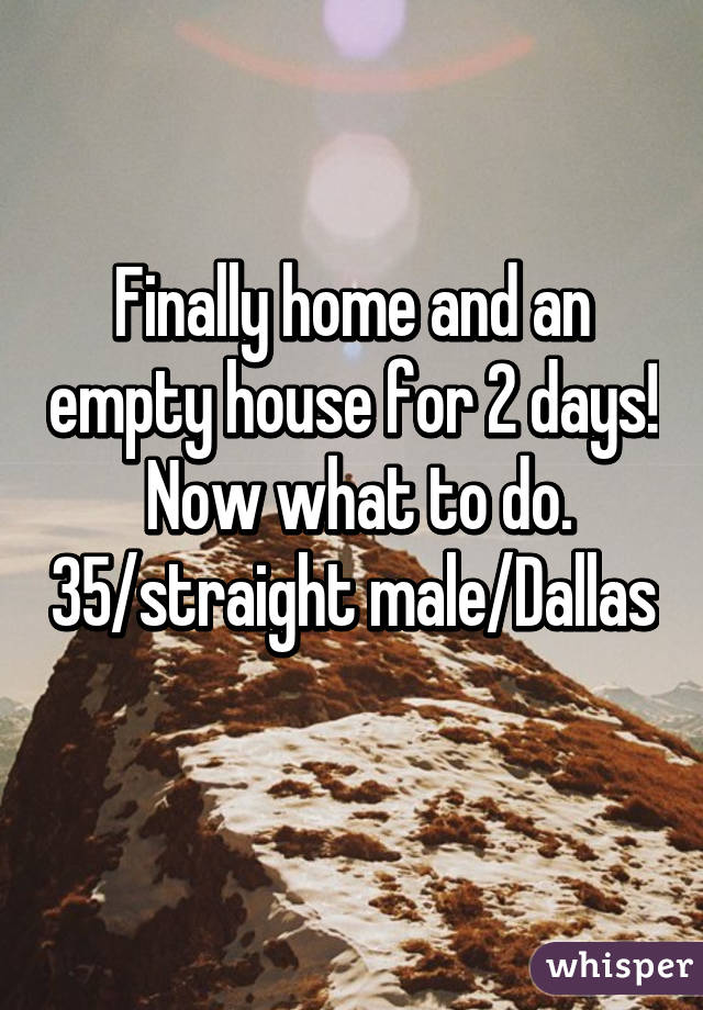 Finally home and an empty house for 2 days!  Now what to do. 35/straight male/Dallas 