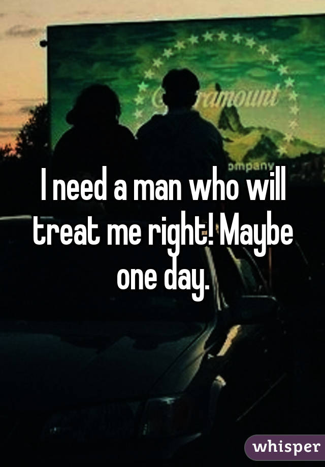 I need a man who will treat me right! Maybe one day.