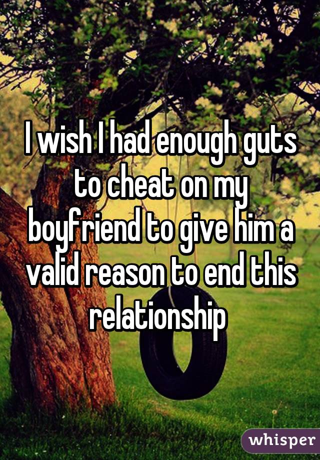 I wish I had enough guts to cheat on my boyfriend to give him a valid reason to end this relationship 