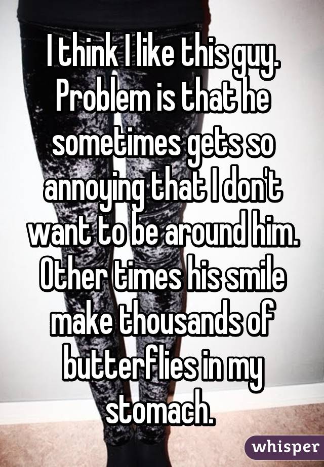 I think I like this guy. Problem is that he sometimes gets so annoying that I don't want to be around him. Other times his smile make thousands of butterflies in my stomach. 