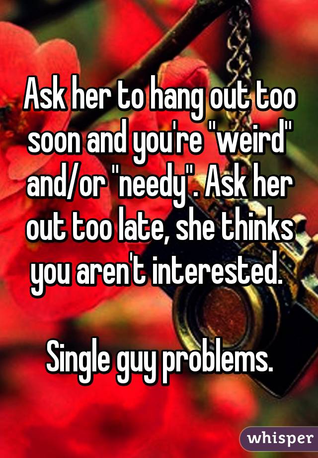 Ask her to hang out too soon and you're "weird" and/or "needy". Ask her out too late, she thinks you aren't interested. 

Single guy problems.