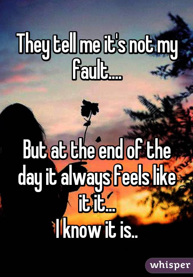 They tell me it's not my fault....


But at the end of the day it always feels like it it...
I know it is..