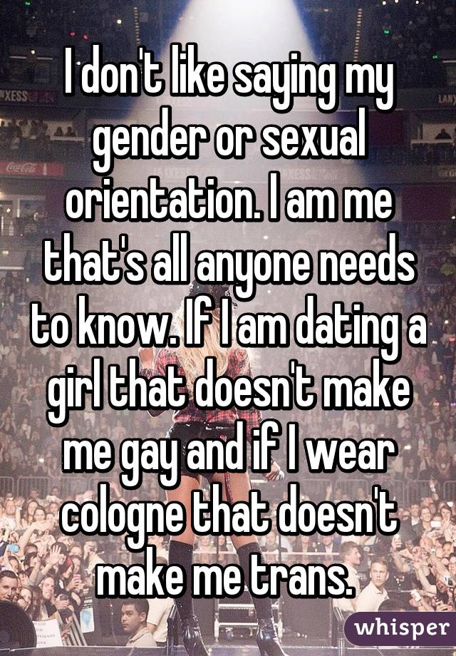 I don't like saying my gender or sexual orientation. I am me that's all anyone needs to know. If I am dating a girl that doesn't make me gay and if I wear cologne that doesn't make me trans. 