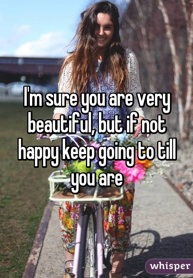 I'm sure you are very beautiful, but if not happy keep going to till you are