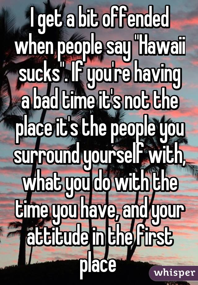 I get a bit offended when people say "Hawaii sucks". If you're having a bad time it's not the place it's the people you surround yourself with, what you do with the time you have, and your attitude in the first place 