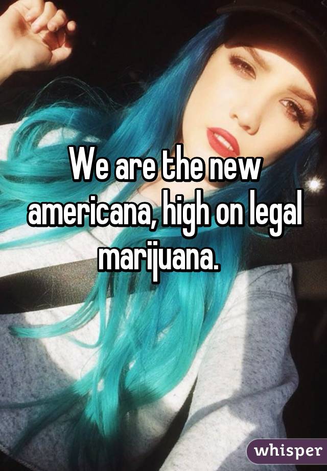 We are the new americana, high on legal marijuana.  
