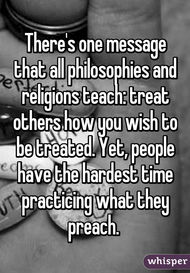 There's one message that all philosophies and religions teach: treat others how you wish to be treated. Yet, people have the hardest time practicing what they preach. 