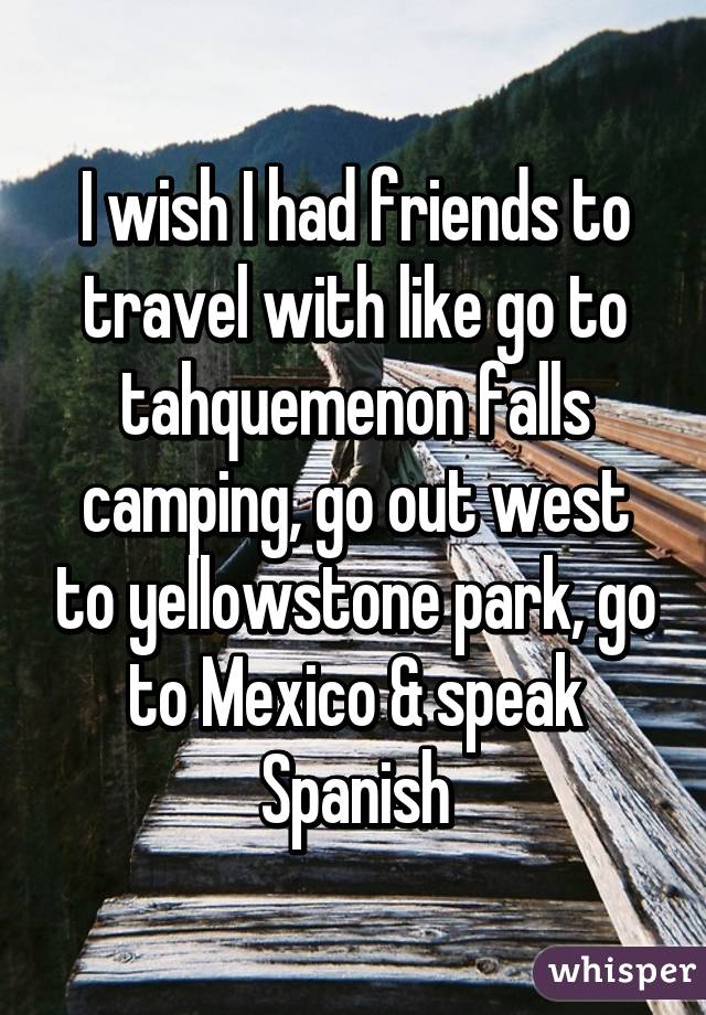 I wish I had friends to travel with like go to tahquemenon falls camping, go out west to yellowstone park, go to Mexico & speak Spanish