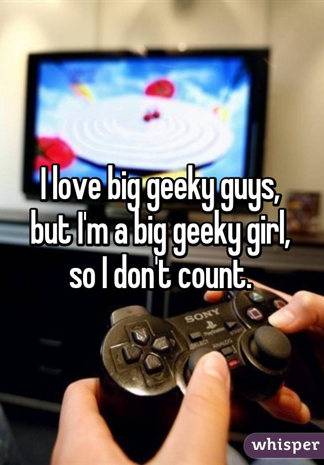 I love big geeky guys, 
but I'm a big geeky girl, 
so I don't count. 