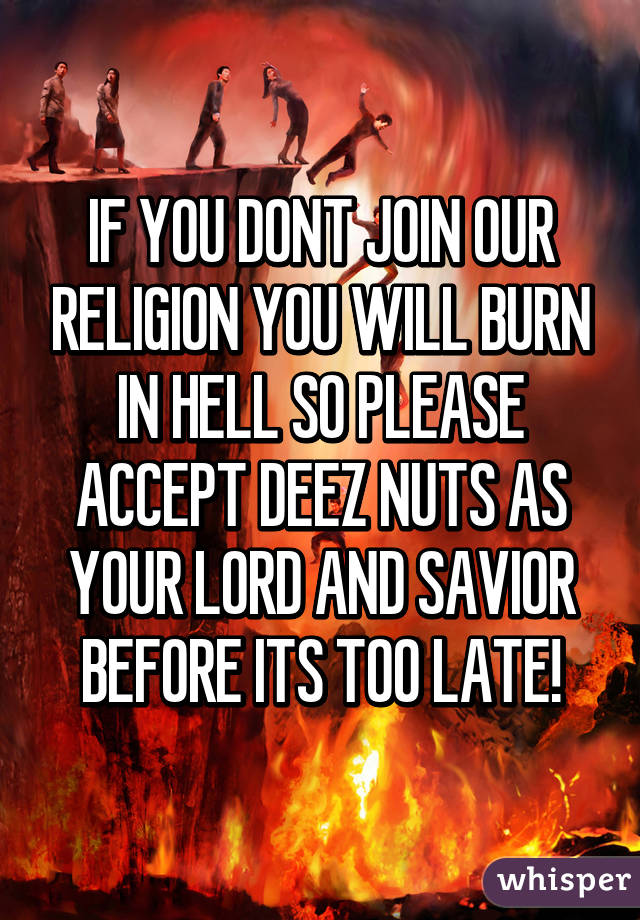 IF YOU DONT JOIN OUR RELIGION YOU WILL BURN IN HELL SO PLEASE ACCEPT DEEZ NUTS AS YOUR LORD AND SAVIOR BEFORE ITS TOO LATE!