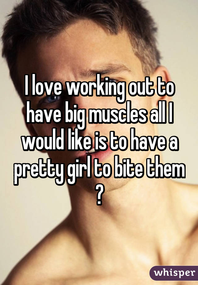 I love working out to have big muscles all I would like is to have a pretty girl to bite them 😆