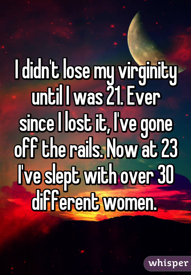 I didn't lose my virginity until I was 21. Ever since I lost it, I've gone off the rails. Now at 23 I've slept with over 30 different women. 