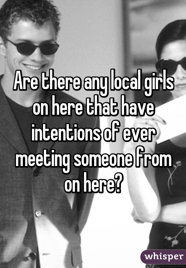 Are there any local girls on here that have intentions of ever meeting someone from on here?