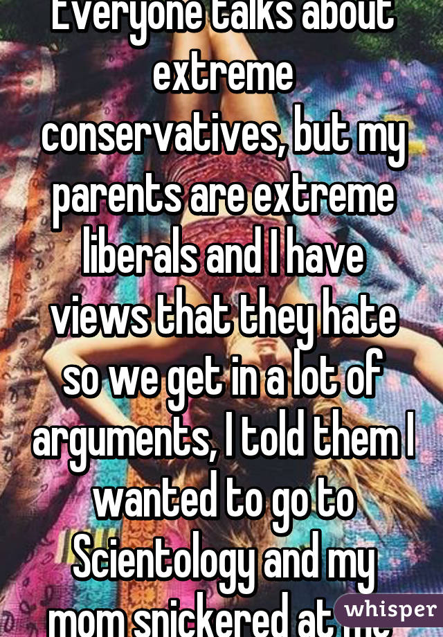 Everyone talks about extreme conservatives, but my parents are extreme liberals and I have views that they hate so we get in a lot of arguments, I told them I wanted to go to Scientology and my mom snickered at me 