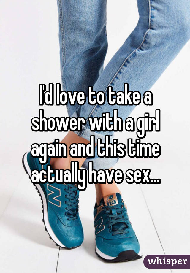 I'd love to take a shower with a girl again and this time actually have sex...