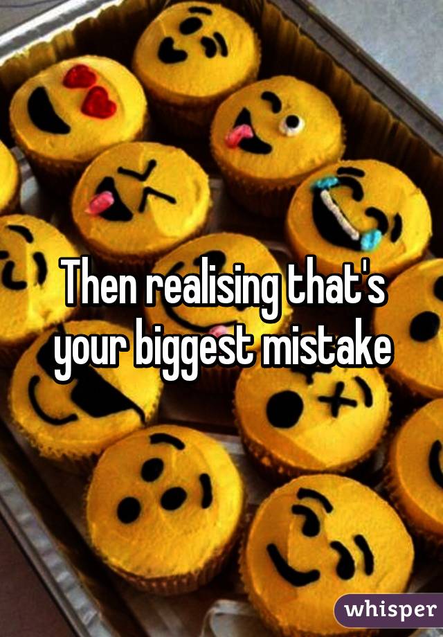 Then realising that's your biggest mistake