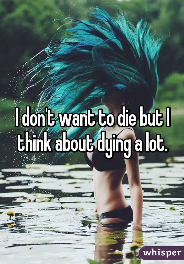 I don't want to die but I think about dying a lot.