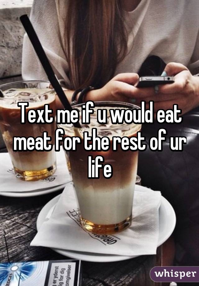 Text me if u would eat meat for the rest of ur life