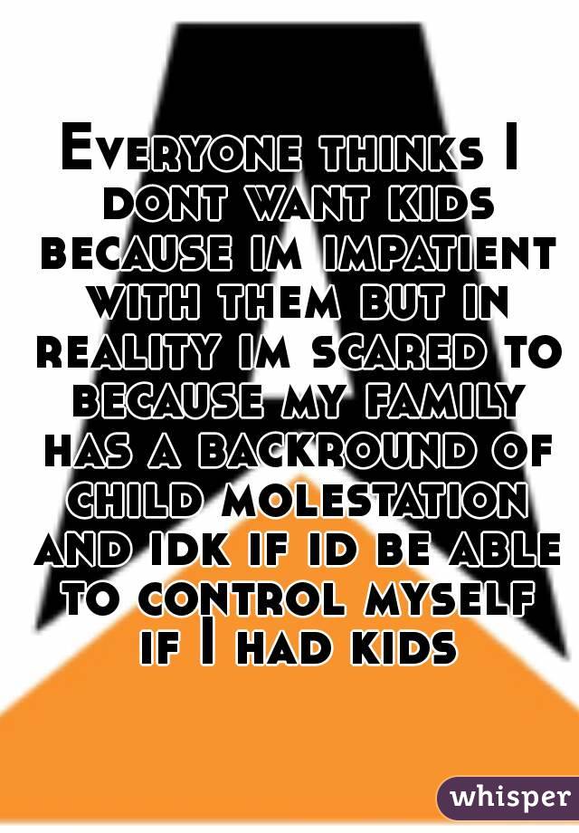 Everyone thinks I dont want kids because im impatient with them but in reality im scared to because my family has a backround of child molestation and idk if id be able to control myself if I had kids