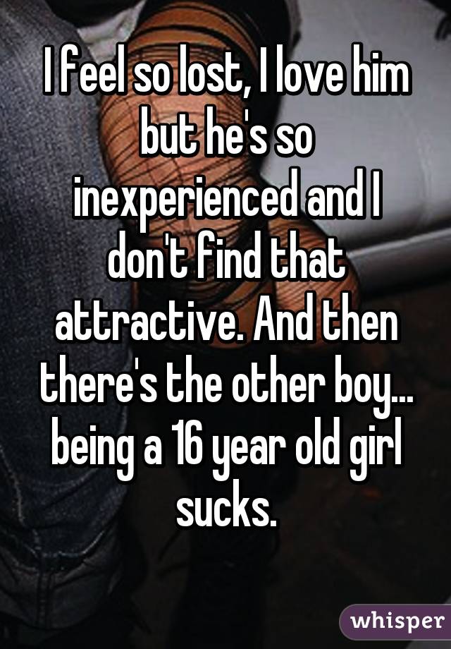 I feel so lost, I love him but he's so inexperienced and I don't find that attractive. And then there's the other boy... being a 16 year old girl sucks.
