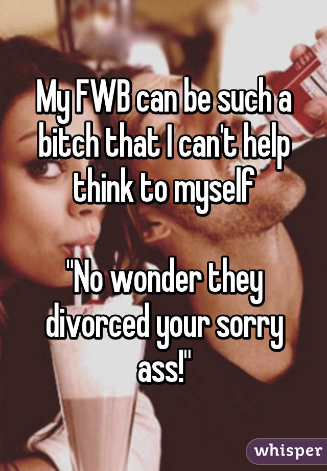 My FWB can be such a bitch that I can't help think to myself

"No wonder they divorced your sorry ass!"