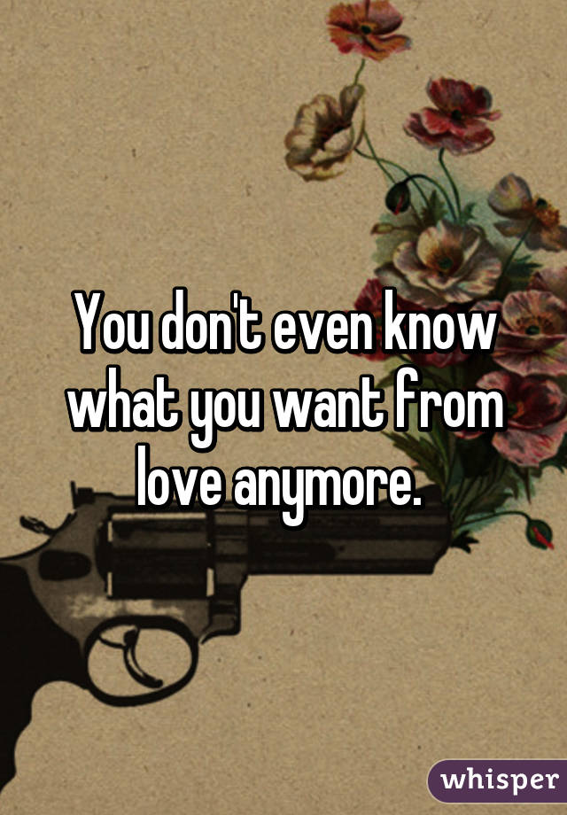 You don't even know what you want from love anymore. 