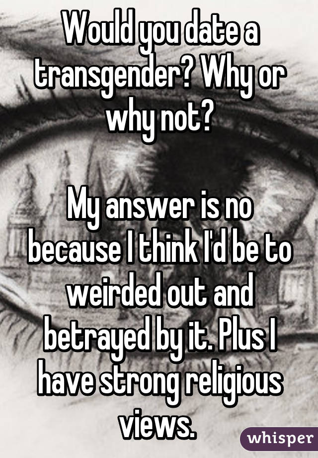 Would you date a transgender? Why or why not?

My answer is no because I think I'd be to weirded out and betrayed by it. Plus I have strong religious views. 