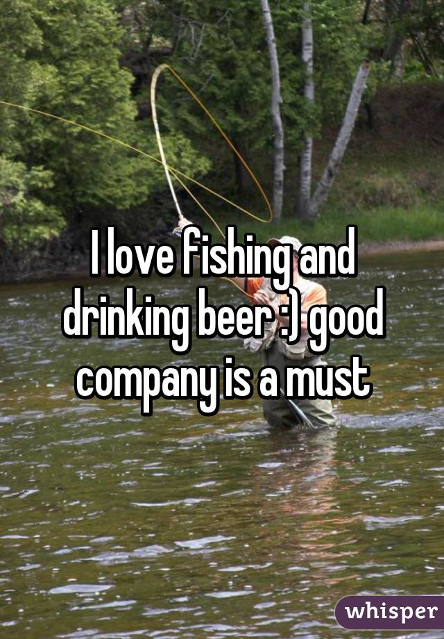 I love fishing and drinking beer :) good company is a must