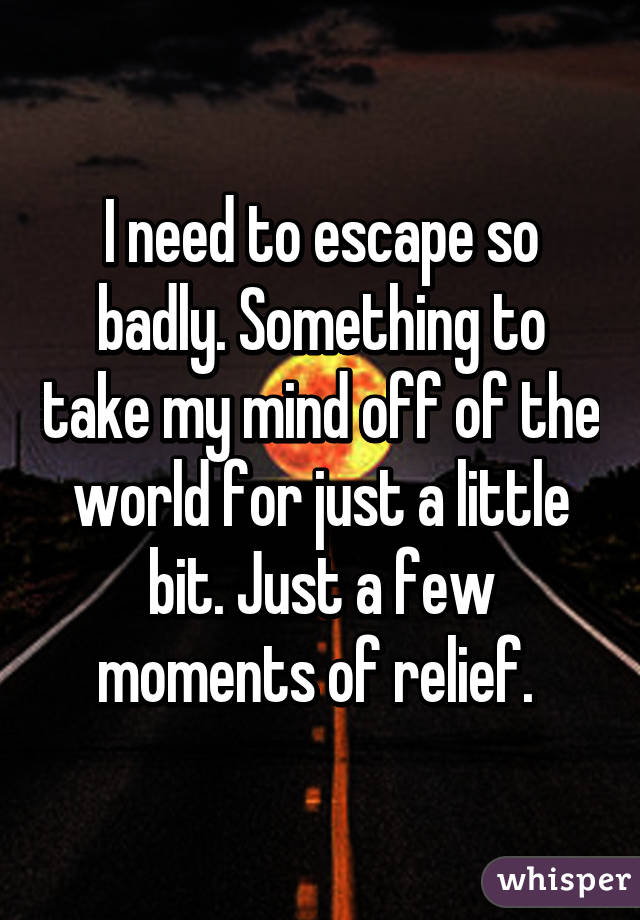 I need to escape so badly. Something to take my mind off of the world for just a little bit. Just a few moments of relief. 