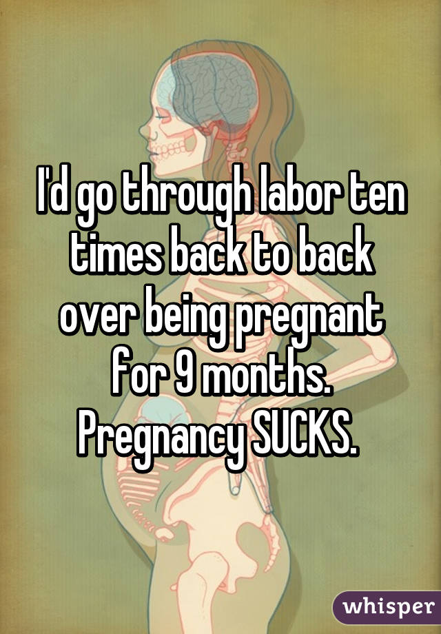 I'd go through labor ten times back to back over being pregnant for 9 months. Pregnancy SUCKS. 